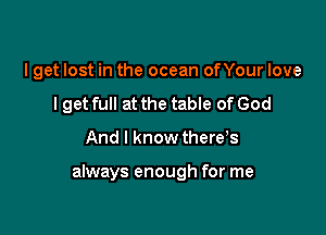 I get lost in the ocean onour love
I get full at the table of God

And I know there,s

always enough for me