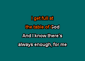 I get full at
the table of God

And I know there,s

always enough, for me