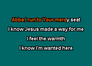 Abba I run to Your mercy seat

I know Jesus made a way for me

I feel the warmth

Iknow I'm wanted here