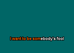 I want to be somebody's fool