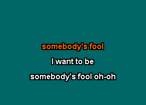 somebody's fool

I want to be

somebody's fool oh-oh