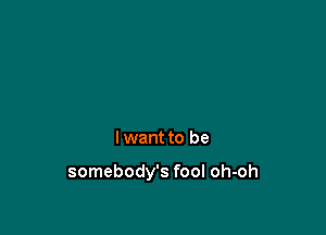 I want to be

somebody's fool oh-oh