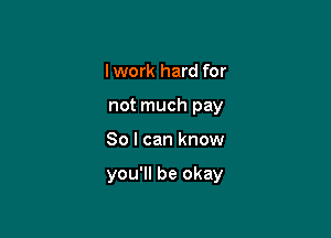 I work hard for
not much pay

80 I can know

you'll be okay