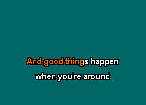 And good things happen

when you're around