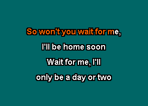 So won't you wait for me,

I'll be home soon
Wait for me, I'll

only be a day or two