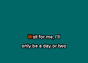 Wait for me, I'll

only be a day or two