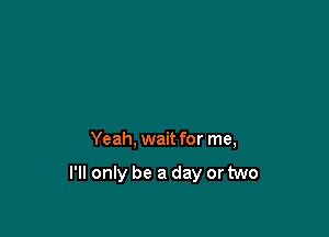 Yeah, wait for me,

I'll only be a day or two