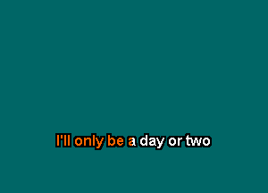 I'll only be a day or two