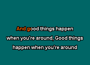 And good things happen

when you're around. Good things

happen when you're around