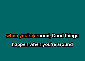 when you're around. Good things

happen when you're around