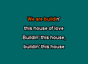 We are buildin'

this house oflove

Buildin' this house,

buildin' this house