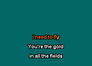 lneed to fly

You're the gold
in all the fields