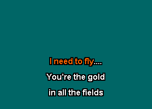 lneed to fly....

You're the gold
in all the fields