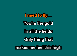 lneed to fly....
You're the goId
in all the fields
Only thing that

makes me feel this high