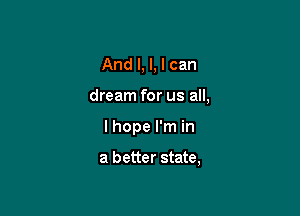 And I, l, I can

dream for us all,

I hope I'm in

a better state,