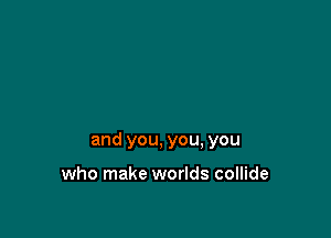 and you, you, you

who make worlds collide