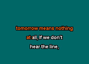 tomorrow means nothing

at all, lfwe don't

hear the line,