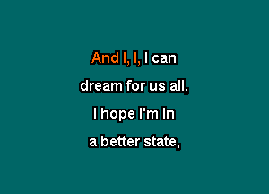 And I, l, I can

dream for us all,

I hope I'm in

a better state,