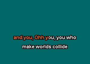 and you, Ohh you, you who

make worlds collide