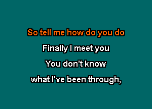 So tell me how do you do
Finallyl meet you

You don't know

what I've been through,