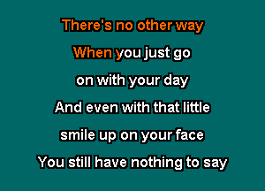 There's no other way
When youjust go
on with your day

And even with that little

smile up on your face

You still have nothing to say