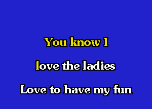You know I

love the ladix

Love to have my fun