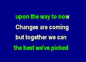 upon the way to now

Changes are coming
but together we can

the best we've picked