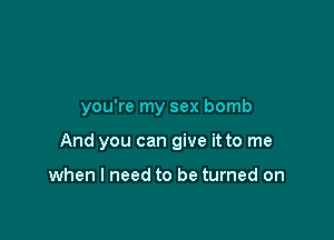 you're my sex bomb

And you can give it to me

when I need to be turned on