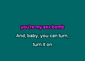 you're my sex bomb

And, baby, you can turn,

turn it on