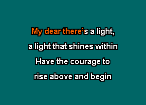 My dear therets a light,

a light that shines within
Have the courage to

rise above and begin