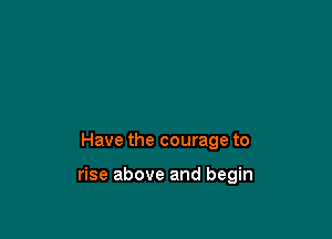 Have the courage to

rise above and begin