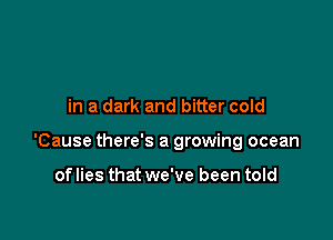 in a dark and bitter cold

'Cause there's a growing ocean

of lies that we've been told