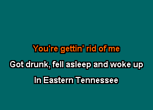 You're gettin' rid of me

Got drunk, fell asleep and woke up

In Eastern Tennessee