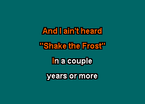 And I ain't heard
Shake the Frost

In a coupIe

years or more