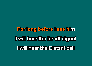 For long before I see him

I will hear the far off signal

I will hear the Distant call