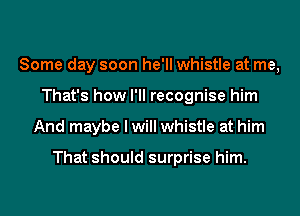 Some day soon he'll whistle at me,
That's how I'll recognise him
And maybe I will whistle at him

That should surprise him.