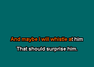 And maybe lwill whistle at him

That should surprise him.