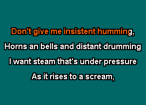 Don't give me insistent humming,
Horns an bells and distant drumming
I want steam that's under pressure

As it rises to a scream,