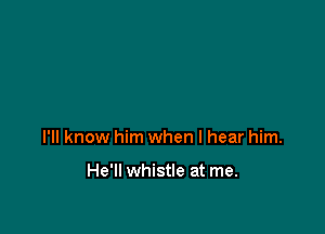 I'll know him when I hear him.

He'll whistle at me.