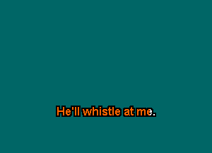 He'll whistle at me.