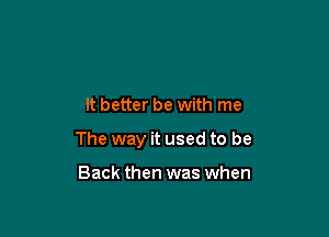 It better be with me

The way it used to be

Back then was when