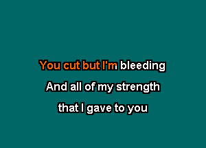 You cut but I'm bleeding

And all of my strength

thatl gave to you