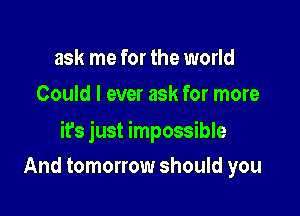 ask me for the world
Could I ever ask for more

it's just impossible

And tomorrow should you