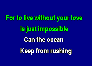 For to live without your love

is just impossible
Can the ocean
Keep from rushing