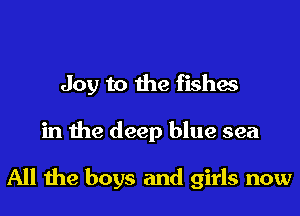 Joy to the fishes
in the deep blue sea

All the boys and girls now