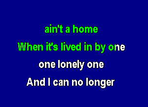 ain't a home

When it's lived in by one

one lonely one
And I can no longer