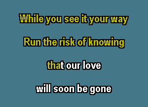 While you see it your way
Run the risk of knowing

that our love

will soon be gone