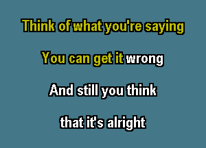 Think of what you're saying
You can get it wrong

And still you think

that ifs alright