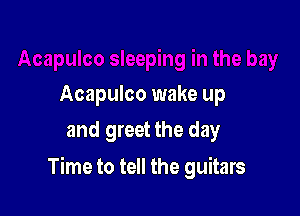 Acapulco wake up
and greet the day

Time to tell the guitars