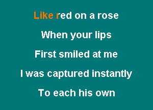 Like red on a rose
When your lips

First smiled at me

I was captured instantly

To each his own
